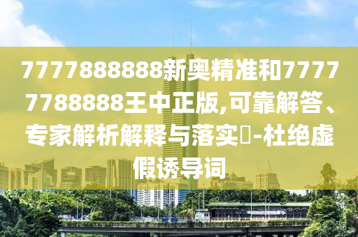 7777888888新奧精準和77777788888王中正版,可靠解答、專家解析解釋與落實?-杜絕虛假誘導詞